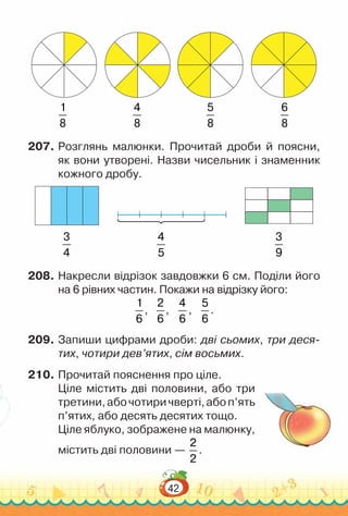 42
1
8
4
8
5
8
6
8
207.	Розглянь малюнки. Прочитай дроби й поясни,
як вони утворені. Назви чисельник і знаменник
кожного дробу.
3
4
4
5
3
9
208.	Накресли відрізок завдовжки 6 см. Поділи його
на 6 рівних частин. Покажи на відрізку його:
1
6
,
2
6
,
4
6
,
5
6
.
209.	Запиши цифрами дроби: дві сьомих, три деся-
тих, чотири дев’ятих, сім восьмих.
210.	Прочитай пояснення про ціле.
Ціле містить дві половини, або три
третини,абочотиричверті,абоп’ять
п’ятих, або десять десятих тощо.
Ціле яблуко, зображене на малюнку,
містить дві половини —
2
2
.
 