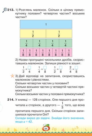 44
213.	1) Розглянь малюнок. Скільки в цілому прямо-
кутнику половин? четвертих частин? восьмих
частин?
1
1
2
1
2
1
4
1
4
1
4
1
4
1
8
1
8
1
8
1
8
1
8
1
8
1
8
1
8
2) Назви пропущені чисельники дробів, скорис-
тавшись малюнком. Запиши рівності в зошит.
1
2
=
4
1
4
=
8
1
2
=
8
2
4
=
8
3) Дай відповіді на запитання, скориставшись
малюнком і рівностями.
Скільки четвертих частин у половині?
Скільки восьмих частин у четвертій частині пря-
мокутника?
Скільки восьмих частин у половині прямокутника?
214.	У книжці — 128 сторінок. Оля першого дня про-
читала а сторінок, а другого —
1
3
того, що вона
прочитала першого дня. Скільки сторінок зали-
шилося прочитати Олі?
Склади вираз до задачі. Знайди його значення,
якщо а = 42.
 
