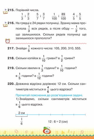 45
215.	Порівняй числа.
1
3
і
2
3
5
7
і
3
7
1
100
і
89
100
4
5
і
5
5
216.	На грядці є 24 рядки полуниці. Зранку мама про-
полола
1
3
всіх рядків, а після обіду —
1
2
того,
що залишилося. Скільки рядків полуниці ще
залишилося прополоти?
217.	Знайди
1
5
кожного числа: 105, 200, 310, 555.
218.	Скільки копійок в
1
10
гривні? в
1
2
гривні?
219.	Скільки хвилин в
1
3
години? в
1
10
години?
в
1
5
години? в
1
12
години?
220.	Довжина відрізка дорівнює 12 см. Скільки сан-
тиметрів міститься в
4
6
цього відрізка?
Прочитай пояснення до розв’язування задачі.
1) Знайдемо, скільки сантиметрів міститься
в
1
6
цього відрізка.
2 см
12 : 6 = 2 (см)
1
6
 