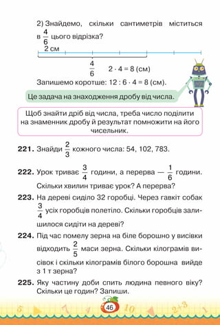 46
2) Знайдемо, скільки сантиметрів міститься
в
4
6
цього відрізка?
2 см
2 · 4 = 8 (см)
4
6
Запишемо коротше: 12 : 6 · 4 = 8 (см).
Щоб знайти дріб від числа, треба число поділити
на знаменник дробу й результат помножити на його
чисельник.
221.	Знайди
2
3
кожного числа: 54, 102, 783.
222.	Урок триває
3
4
години, а перерва —
1
6
години.
Скільки хвилин триває урок? А перерва?
223.	На дереві сиділо 32 горобці. Через гавкіт собак
3
4
усіх горобців полетіло. Скільки горобців зали-
шилося сидіти на дереві?
224.	Під час помелу зерна на біле борошно у висівки
відходить
2
5
маси зерна. Скільки кілограмів ви-
сівок і скільки кілограмів білого борошна вийде
з 1 т зерна?
225.	Яку частину доби спить людина певного віку?
Скільки це годин? Запиши.
Це задача на знаходження дробу від числа.
 