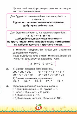 4
Ця властивість слідує з переставного та сполуч-
ного законів множення.
Для будь-яких значень a і b правильна рівність:
a · b = b · a.
Від переставляння множників значення
добутку не змінюється.
Для будь-яких чисел а, b, с правильна рівність:
(а · b) · с = а · (b · с).
Щоб добуток двох чисел помножити
на третє число, можна перше число помножити
на добуток другого й третього чисел.
У множині натуральних чисел дія множення
завжди виконується.
Якщо в добутку хоча б один множник дорівнює
нулю, то і весь добуток дорівнює нулю.
а · 0 = 0 0 · а = 0.
3.	 1) Заміни додавання множенням.
299 + 299 + 299				
617 + 617 + 617 + 617
70 + 70 + 70 + 70				
24 + 24 + 24 + 24 + 24
2) Заміни множення додаванням.
43 · 3 16 · 5 25 · 2 27 · 5 19 · 3
4.	 Склади вирази й обчисли їх значення.
y
y Перший множник — 14, другий — 6.
y
y Число 5 збільшити у 15 разів.
y
y Добуток чисел 7 і 12.
y
y Добуток суми чисел 5 і 25 та числа 100.
 