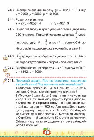 51
243.	Знайди значення виразу (y – 1320) : 8, якщо
y = 2000, y = 3280, y = 12 400.
244.	Розв’яжи рівняння.
х – 275 = 4056 · 4				
с · 3 = 407 · 9
245.	З маслозаводу в три супермаркети відправили
280 кг масла. Перший магазин одержав
2
7
усьо-
го масла, другий —
3
7
, а третій — решту. Скільки
кілограмів масла одержав кожний магазин?
246.	З
1
4
грядки сім’я зібрала 9 відер картоплі. Скіль-
ки відер картоплі вони зібрали з усієї грядки?
247.	Знайди значення виразу а – а : 9, якщо а = 2070,
а = 1242, а = 9000.
248.	Прочитай задачі. Про які величини говориться
в кожній з них? Яка величина тобі незнайома?
1) Хлопчик пробіг 350 м, а дівчинка — на 35 м
менше. Скільки метрів пробігла дівчинка?
2) Туристи йшли пішки 3 год і пливли на човні ще
2 год 30 хв. Скільки часу туристи були в дорозі?
3) Андрійко й Сергійко живуть на однаковій від-
стані від школи — 700 м. Але Андрійко прихо-
дить додому швидше, ніж Сергійко, бо Андрій-
ко рухається зі швидкістю 70 метрів за хвилину,
а Сергійко — зі швидкістю 50 метрів за хвилину.
Скільки часу на шлях додому витрачає Андрій-
ко? А Сергійко?
 