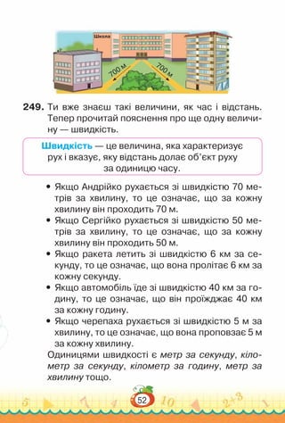 52
Школа
700 м 700 м
249.	Ти вже знаєш такі величини, як час і відстань.
Тепер прочитай пояснення про ще одну величи-
ну — швидкість.
Швидкість — це величина, яка характеризує
рух і вказує, яку відстань долає об’єкт руху
за одиницю часу.
y
y Якщо Андрійко рухається зі швидкістю 70 ме-
трів за хвилину, то це означає, що за кожну
хвилину він проходить 70 м.
y
y Якщо Сергійко рухається зі швидкістю 50 ме-
трів за хвилину, то це означає, що за кожну
хвилину він проходить 50 м.
y
y Якщо ракета летить зі швидкістю 6 км за се-
кунду, то це означає, що вона пролітає 6 км за
кожну секунду.
y
y Якщо автомобіль їде зі швидкістю 40 км за го-
дину, то це означає, що він проїжджає 40 км
за кожну годину.
y
y Якщо черепаха рухається зі швидкістю 5 м за
хвилину, то це означає, що вона проповзає 5 м
за кожну хвилину.
Одиницями швидкості є метр за секунду, кіло-
метр за секунду, кілометр за годину, метр за
хвилину тощо.
 