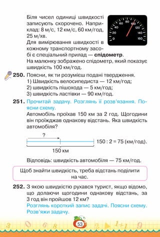53
Біля чисел одиниці швидкості
записують скорочено. Напри-
клад: 8 м/с, 12 км/с, 60 км/год,
25 м/хв.
Для вимірювання швидкості в
кожному транспортному засо-
бі є спеціальний прилад — спідометр.
На малюнку зображено спідометр, який показує
швидкість 100 км/год.
250.	Поясни, як ти розумієш подані твердження.
1) Швидкість велосипедиста — 12 км/год;
2) швидкість пішохода — 5 км/год;
3) швидкість ластівки — 90 км/год.
251.	Прочитай задачу. Розглянь її розв’язання. По­
ясни схему.
Автомобіль проїхав 150 км за 2 год. Щогодини
він проїжджав однакову відстань. Яка швидкість
автомобіля?
?
150 км
150 : 2 = 75 (км/год).
Відповідь: швидкість автомобіля — 75 км/год.
Щоб знайти швидкість, треба відстань поділити
на час.
252.	З якою швидкістю рухався турист, якщо відомо,
що долаючи щогодини однакову відстань, за
3 год він пройшов 12 км?
Розглянь короткий запис задачі. Поясни схему.
Розв’яжи задачу.
 