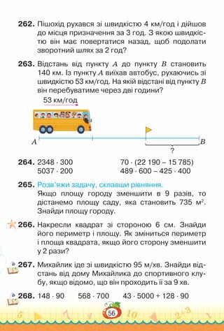 56
262.	Пішохід рухався зі швидкістю 4 км/год і дійшов
до місця призначення за 3 год. З якою швидкіс-
тю він має повертатися назад, щоб подолати
зворотний шлях за 2 год?
263.	Відстань від пункту A до пункту B становить
140 км. Із пункту А виїхав автобус, рухаючись зі
швидкістю 53 км/год. На якій відстані від пункту B
він перебуватиме через дві години?
53 км/год
A B
?
264.	2348 ∙ 300							
70 · (22 190 – 15 785)
5037 ∙ 200							
489 ∙ 600 – 425 ∙ 400
265.	Розв’яжи задачу, склавши рівняння.
Якщо площу городу зменшити в 9 разів, то
дістанемо площу саду, яка становить 735 м2
.
Знайди площу городу.
266.	Накресли квадрат зі стороною 6 см. Знайди
його периметр і площу. Як зміниться периметр
і площа квадрата, якщо його сторону зменшити
у 2 рази?
267.	Михайлик іде зі швидкістю 95 м/хв. Знайди від-
стань від дому Михайлика до спортивного клу-
бу, якщо відомо, що він проходить її за 9 хв.
268.	148 · 90 568 ∙ 700 43 ∙ 5000 + 128 ∙ 90
 