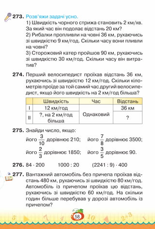 58
273.	Розв’яжи задачі усно.
1) Швидкість чорного стрижа становить 2 км/хв.
За який час він подолає відстань 20 км?
2) Рибалки пропливли на човні 36 км, рухаючись
зі швидкістю 9 км/год. Скільки часу вони пливли
на човні?
3) Сторожовий катер пройшов 90 км, рухаючись
зі швидкістю 30 км/год. Скільки часу він витра-
тив?
274.	Перший велосипедист проїхав відстань 36 км,
рухаючись зі швидкістю 12 км/год. Скільки кіло-
метрів проїде за той самий час другий велосипе-
дист, якщо його швидкість на 2 км/год більша?
Швидкість Час Відстань
І 12 км/год
Однаковий
36 км
ІІ
?, на 2 км/год
більша
?
275.	Знайди число, якщо:
його
3
10
дорівнює 210; його
7
8
дорівнює 3500;
його
2
3
дорівнює 1850; 		 його
3
5
дорівнює 90.
276.	84 ∙ 200 1000 : 20 (2241 : 9) ∙ 400
277.	Вантажний автомобіль без причепа проїхав від-
стань 480 км, рухаючись зі швидкістю 80 км/год.
Автомобіль із причепом проїхав цю відстань,
рухаючись зі швидкістю 60 км/год. На  скільки
годин більше перебував у дорозі автомобіль із
причепом?
 