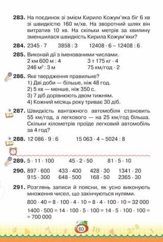 60
283.	На поєдинок зі змієм Кирило Кожум’яка біг 6 хв
зі швидкістю 160 м/хв. На  зворотний шлях він
витратив 10 хв. На  скільки метрів за хвилину
зменшилася швидкість Кирила Кожум’яки?
284.	2345 · 7 3858 : 3 12408 · 6 – 12408 : 6
285.	Виконай дії з іменованими числами.
2 км 600 м : 4						
3 т 175 кг · 4
246 м2
: 3 м							
75 км/год · 2
286.	Яке твердження правильне?
1) Дві доби — більше, ніж 48 год.
2) 5 хв — менше, ніж 350 с.
3) 7 діб дорівнюють двом тижням.
4) Кожний місяць року триває 30 діб.
287.	Швидкість вантажного автомобіля становить
55 км/год, а легкового — на 25 км/год більша.
Скільки кілометрів проїде легковий автомобіль
за 4 год?
288.	12 086 · 9 : 6 15 063 · 4 – 5024 : 8
289.	5 · 11 · 100 45 · 2 · 50 81 · 5 · 10
290.	897 · 600 433 · 400 428 · 30 1341 · 20
915 · 300 648 · 500 168 · 50 2365 · 30
291.	Розглянь записи й поясни, як усно виконують
множення чисел, що закінчуються нулями.
800 · 40 = 8 · 100 · 4 · 10 = 8 · 4 · 100 · 10 = 32 000
1400 · 500 = 14 · 100 · 5 · 100 = 14 · 5 · 100 · 100 =
= 700 000
 