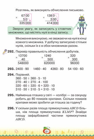 61
Розглянь, як виконують обчислення письмово.
67 00
5 0
335 000
×
138 0
3 00
414 000
×
Множення виконуємо, не зважаючи на нулі в кінці
кожного множника. У добутку записуємо стільки
нулів, скільки їх є в обох множниках разом.
292.	Перевір правильність обчислення добутків.
13700
40
548000
×
1240
500
620000
×
320
300
96000
×
293.	2400 · 90 1460 · 40 4360 · 80 54 100 · 60
294.	Порівняй.
360 · 50 і 360 · 5 · 10
270 · 40 і 270 · 4 · 100
320 · 60 і 320 · 6 + 320 · 10
310 · 50 і 310 · 5 + 310 · 10
295.	Найменша пташка у світі — колібрі — за секунду
робить до 80 помахів крилами. Скільки помахів
крилами може зробити ця пташка за годину?
296.	У скільки разів площа прямокутника ABCD біль-
ша, ніж площа прямокутника KLMP? Знайди
площу зафарбованої частини прямокутника
ABCD.
Зверни увагу, як записують у стовпчик
множники, що містять нулі в кінці запису.
 