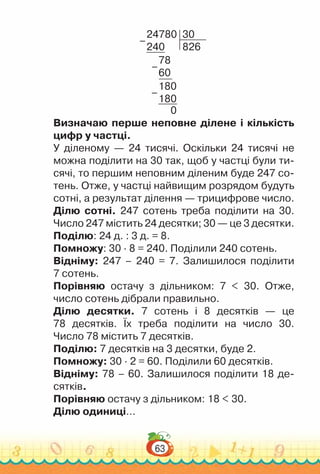 63
24780
240
30
826
78
60
180
180
0
–
–
–
Визначаю перше неповне ділене і кількість
цифр у частці.
У діленому — 24 тисячі. Оскільки 24 тисячі не
можна поділити на 30 так, щоб у частці були ти-
сячі, то першим неповним діленим буде 247 со-
тень. Отже, у частці найвищим розрядом будуть
сотні, а результат ділення — трицифрове число.
Ділю сотні. 247 сотень треба поділити на 30.
Число 247 містить 24 десятки; 30 — це 3 десятки.
Поділю: 24 д. : 3 д. = 8.
Помножу: 30 ∙ 8 = 240. Поділили 240 сотень.
Відніму: 247 – 240 = 7. Залишилося поділити
7 сотень.
Порівняю остачу з дільником: 7 < 30. Отже,
число сотень дібрали правильно.
Ділю десятки. 7 сотень і 8 десятків — це
78 десятків. Їх треба поділити на число 30.
Число 78 містить 7 десятків.
Поділю: 7 десятків на 3 десятки, буде 2.
Помножу: 30 · 2 = 60. Поділили 60 десятків.
Відніму: 78 – 60. Залишилося поділити 18 де-
сятків.
Порівняю остачу з дільником: 18 < 30.
Ділю одиниці…
 