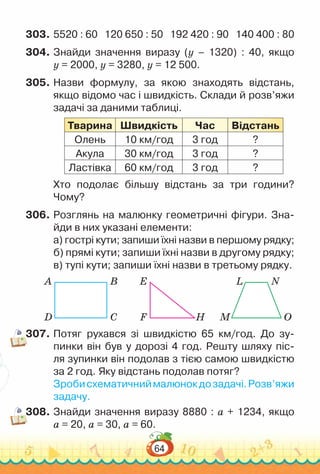 64
303.	5520 : 60 120 650 : 50 192 420 : 90 140 400 : 80
304.	Знайди значення виразу (y – 1320) : 40, якщо
y = 2000, y = 3280, y = 12 500.
305.	Назви формулу, за якою знаходять відстань,
якщо відомо час і швидкість. Склади й розв’яжи
задачі за даними таблиці.
Тварина Швидкість Час Відстань
Олень 10 км/год 3 год ?
Акула 30 км/год 3 год ?
Ластівка 60 км/год 3 год ?
Хто подолає більшу відстань за три години?
Чому?
306.	Розглянь на малюнку геометричні фігури. Зна-
йди в них указані елементи:
а) гострі кути; запиши їхні назви в першому рядку;
б) прямі кути; запиши їхні назви в другому рядку;
в) тупі кути; запиши їхні назви в третьому рядку.
A L
E
B N
D M
F
C O
H
307.	Потяг рухався зі швидкістю 65 км/год. До зу-
пинки він був у дорозі 4 год. Решту шляху піс-
ля зупинки він подолав з тією самою швидкістю
за 2 год. Яку відстань подолав потяг?
Зробисхематичниймалюнокдозадачі.Розв’яжи
задачу.
308.	Знайди значення виразу 8880 : а + 1234, якщо
а = 20, а = 30, а = 60.
 