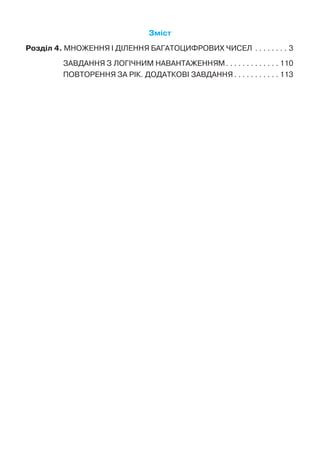 Зміст
Розділ 4. МНОЖЕННЯ І ДІЛЕННЯ БАГАТОЦИФРОВИХ ЧИСЕЛ. .  .  .  .  .  .  .  . 3
ЗАВДАННЯ З ЛОГІЧНИМ НАВАНТАЖЕННЯМ. .  .  .  .  .  .  .  .  .  .  .  . 110
ПОВТОРЕННЯ ЗА РІК. ДОДАТКОВІ ЗАВДАННЯ. .  .  .  .  .  .  .  .  .  . 113
 