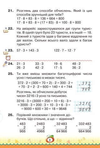 8
21.	 Розглянь два способи обчислень. Який із цих
способів зручніший для тебе?
17 · 8 + 83 · 8 = 136 + 664 = 800
17 · 8 + 83 · 8 = (17 + 83) · 8 = 100 · 8 = 800
22.	 На  авіарейс зареєструвалося дві групи турис-
тів. В одній групі було 23 туристи, а в іншій — 18.
Кожний з туристів здав у багажне відділення по
дві валізи. Скільки всього валіз здали в багаж
туристи?
23.	 57 · 3 + 143 · 3						
122 · 7 – 12 · 7
24.	 21 · 3				
33 · 3				
19 · 6				
48 · 2
26 · 2				
42 · 2				
17 · 5				
36 · 2
25.	 Ти вже вмієш множити багатоцифрові числа
усно і письмово в межах тисячі.
372 · 2 = (300 + 70 + 2) · 2 = 300 · 2 +
+ 70 · 2 + 2 · 2 = 600 + 140 + 4 = 744
Розглянь, як обчислили добуток
чисел 3216 і 3 усно та письмово.
3216 · 3 = (3000 + 200 + 10 + 6) · 3 =
= 3000 · 3 + 200 · 3 + 10 · 3 + 6 · 3 =
= 9000 + 600 + 30 + 18 = 9648
26.	 Порівняй множники і значення до-
бутків. Що спільне, а що — відмінне?
×
483
2
966
×
2483
2
4966
×
32 483
2
64 966
×
332 483
2
664 966
×
×
 