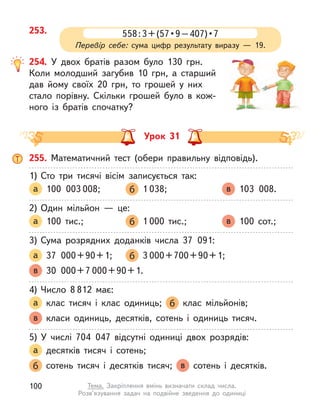 253. 558 : 3 + (57 • 9 – 407) • 7
Перевір себе: сума цифр результату виразу  — 19.
254. У двох братів разом було 130 грн.
Коли молодший загубив 10 грн, а  старший
дав йому своїх 20 грн, то грошей у  них
стало порівну. Скільки грошей було в  кож-
ного із братів спочатку?
Урок 31
255. Математичний тест (обери правильну відповідь).
1)	Сто три тисячі вісім записується так:
а 100 003 008; 	 б 1 038; 	 в 103 008.
2)	Один мільйон  — це:
а 100 тис.; 	 б 1 000 тис.; 	 в 100 сот.;
3)	Сума розрядних доданків числа 37 091:
а 37  000 + 90 + 1;	 б 3 000 + 700 + 90 + 1;
в 30  000 + 7 000 + 90 + 1.
4)	Число 8 812 має:
а клас тисяч і  клас одиниць; б клас мільйонів;
в класи одиниць, десятків, сотень і  одиниць тисяч.
5)	У  числі 704 047 відсутні одиниці двох розрядів:
а десятків тисяч і  сотень;
б сотень тисяч і  десятків тисяч; в сотень і  десятків.
100 Тема. Закріплення вмінь визначати склад числа.
Розв’язування задач на подвійне зведення до одиниці
 