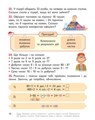 22. У піцерії обідають 32 особи, по четверо за кожним столом.
Скільки столів у  піцерії, якщо всі вони зайняті?
23. Офіціант поставив на підноси 18 чашок
кави, по 6 чашок на кожен, і  24 горнятка
чаю, по 4 горнятка на кожен. Скільки
всього підносів використав офіціант?
24. Що більше і  на скільки:
• 9 разів по 2 чи 6 разів по 3?
• 7 разів по 9 чи 9 разів по 7?
• Добуток чисел 8 і  8 чи різниця чисел 88 і  8?
• Частка чисел 72 і  9 чи добуток чисел 9 і  1?
• Сума чисел 10 і  10 чи їх добуток?
25. Розглянь і  поясни відомі тобі прийоми множення і  ді-
лення. Закінчи, де потрібно, обчислення.
Пригадай!
Компоненти
та  результати дій
множник
множник
добуток
ділене
дільник
частка
80 • 3  =  8  дес. • 3  =  24  дес.  = 
400 • 2  =  4  сот. • 2  =  8  сот.  = 
1)
3 • 80 = 3 • 8 • 10  =  24 • 10 =
8 10
2)
30 • 20 = 600
3)
16 Тема. Прийоми усного множення і  ділення (круглі числа). Компоненти
дій другого ступеня. Розв’язування задач у  прямій і  непрямій формах
 
