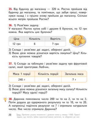 35. Від будинку до магазину  — 320 м. Ростик пройшов від
будинку до магазину, та помітивши, що забув гроші, повер-
нувся назад і  з грішми знову прийшов до магазину. Скільки
всього метрів пройшов Ростик?
36. 1) Розв’яжи задачу.
У магазині Ростик купив собі і  друзям 6 булочок, по 12 грн
кожна. Яка вартість цих булочок?
2)	Склади і  розв’яжи дві задачі, обернені даній.
3)	Якою дією можна дізнатися вартість покупки? Ціну? Кіль-
кість куплених товарів?
Ціна
12 грн
Кількість
6
Вартість
? грн
37. 1) Склади за таблицею і  розв’яжи задачу про фруктовий
салат, який приготував Любчик.
2)	Склади і  розв’яжи дві задачі, обернені даній.
3)	Якою дією можна дізнатися загальну масу салату? Кількість
порцій? Масу однієї порції?
Маса 1 порції
240 г
Кількість порцій
3
Загальна маса
? г
38. Даринка помножила число 200 чи то на 2, чи то на 3.
Потім додала до одержаного результату чи то 10, чи то 20.
А  наприкінці поділила результат на 7 і  отримала натуральне
число. Яке число отримала Даринка?
20 Тема. Прийоми усного множення і  ділення чисел у  межах 1 000. Прості
задачі, що містять трійки взаємозв’язаних величин, та обернені до них
 