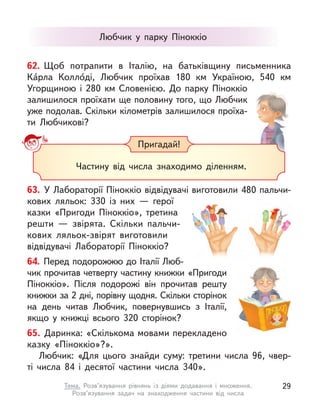 Пригадай!
Частину від числа знаходимо діленням.
62. Щоб потрапити в  Італію, на батьківщину письменника
Ка́рла Колло́ді, Любчик проїхав 180 км Україною, 540 км
Угорщиною і  280 км Словенією. До парку Піноккіо
залишилося проїхати ще половину того, що Любчик
уже по­
долав. Скільки кілометрів залишилося проїха-
ти Любчикові?
Любчик у  парку Піноккіо
63. У Лабораторії Піноккіо відвідувачі виготовили 480 пальчи-
кових ляльок: 330 із  них  — герої
казки «Пригоди Піноккіо», третина
решти  — звірята. Скільки пальчи­
кових ляльок-звірят виготовили
відвідувачі Лабораторії Піноккіо?
64. Перед подорожжю до Італії Люб-
чик прочитав четверту частину книжки «Пригоди
Піноккіо». Після подорожі він прочитав решту
книжки за 2 дні, порівну щодня. Скільки сторінок
на день читав Любчик, повернувшись з  Італії,
якщо у  книжці всього 320 сторінок?
65. Даринка: «Скількома мовами перекладено
казку «Піноккіо»?».
Любчик: «Для цього знайди суму: третини числа 96, чвер-
ті числа 84 і  десятої частини числа 340».
29
Тема. Розв’язування рівнянь із діями додавання і  множення.
Розв’язування задач на знаходження частини від числа
 