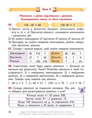 Рівняння з  діями віднімання і  ділення.
Знаходження числа за його частиною
Урок 8
66.
1) Заміни числа у  рівностях буквами латинського алфа-
віту а, b, c, d. Прочитай рівності, називаючи компоненти
і  результати дій.
2) Як знайти зменшуване а? від’ємник b? ділене а? дільник b?
3) Пригадай, як знайти невідоме зменшуване; ділене; невідо-
мий від’ємник; дільник.
120–40 = 80 120:40 = 3
67. Склади і запиши вирази, щоб знайти невідомі компоненти.
Зменшуване Ділене
Від'ємник Дільник
Різниця Частка
? ?
50 4
210 24
95 48
37 8
? ?
176 84
? ?
106 4
68. Спрогнозуй, яким буде корінь рівняння  — більшим чи
меншим від результату. Чому? Розв’яжи рівняння в  такій по-
слідовності: 1) з невідомим зменшуваним, 2) з невідомим
діленим, 3) з невідомим від’ємником, 4) з невідомим дільни-
ком. Знайди суму коренів цих рівнянь.
30:х = 2 х–49 = 51 210–х  = 70 х:4 = 16
69. Склади рівняння за поданими умовами. Яку дію
ти обереш для розв’язування кожного з  них?
Різниця чисел k  і 92 рівна 200.
Частка чисел 91 і z  дорівнює 13.
Якщо 740 зменшити на y, то отримаємо 410.
Якщо х  зменшити у  25 разів, то одержимо 5.
30 Тема. Розв'язування рівнянь із діями віднімання і  ділення.
Розв'язування задач на знаходження числа за його частиною
 