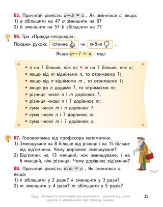 85. Прочитай рівність: а–b  = c  . Як зміниться c, якщо:
1) а  збільшити на 4? а  зменшити на 6?
2) b  зменшити на 5? b  збільшити на 7?
а–
а–
а b  = c 
• n  на 7 більше, ніж m; • m на 7 більше, ніж n;
• якщо від m  віднімемо n, то отримаємо 7;
• якщо від n  віднімемо m  , то отримаємо 7;
• якщо до n  додамо 7, то отримаємо m;
• різниця чисел n  і m  дорівнює 7;
• різниця чисел n  і 7 дорівнює m;
• сума чисел m  і n  дорівнює 7;
• сума чисел n  і 7 дорівнює m;
• сума чисел m  і 7 дорівнює n.
86. Гра «Правда-неправда».
Покажи рукою: істинне чи хибне .
Якщо m–7 = n  , тоді:
m–7 = n  , тоді:
88. Прочитай рівність: k:m = n  . Як зміниться n,
якщо:
1) k  збільшити у  2 рази? k  зменшити у  3 рази?
2) m  зменшити у  4 рази? m  збільшити у  5 разів?
k:
k:
k m = n 
87. Головоломка від професора математики.
1) Зменшуване на 8 більше від різниці і на 15 більше
від від'ємника. Чому дорівнює зменшуване?
2) Від'ємник на 13 менший, ніж зменшуване, і  на
6  менший, ніж різниця. Чому дорівнює від'ємник?
35
Тема. Залежність результатів дій віднімання і  ділення від зміни
одного з  компонентів при сталому іншому
 