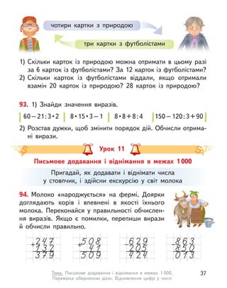 60 – 21 : 3 • 2  8 • 15 • 3 – 1  8 • 8 + 8 : 4  150 – 120 : 3 + 90
60 – 21 : 3 • 2  8 • 15 • 3 – 1  8 • 8 + 8 : 4  150 – 120 : 3 + 90
60 – 21 : 3 • 2  8 • 15 • 3 – 1  8 • 8 + 8 : 4  150 – 120 : 3 + 90
60 – 21 : 3 • 2  8 • 15 • 3 – 1  8 • 8 + 8 : 4  150 – 120 : 3 + 90
93. 1) Знайди значення виразів.
2) Розстав дужки, щоб змінити порядок дій. Обчисли отрима-
ні вирази.
1) Скільки карток із природою можна отримати в  цьому разі
за 6 карток із футболістами? За 12 карток із футболістами?
2) Скільки карток із футболістами віддали, якщо отримали
взамін 20 карток із природою? 28  карток із природою?
чотири картки з природою
три картки з  футболістами
Письмове додавання і  віднімання в  межах 1 000
Урок 11
Пригадай, як додавати і  віднімати числа
у стовпчик, і  здійсни екскурсію у  світ молока
94. Молоко «народжується» на фермі. Доярки
доглядають корів і  впевнені в  якості їхнього
молока. Переконайся у  правильності обчислен-
ня виразів. Якщо є  помилки, перепиши вирази
й  обчисли правильно.
37
Тема. Письмове додавання і  віднімання в  межах 1 000.
Перевірка  оберненою дією. Відновлення цифр у  числі
 