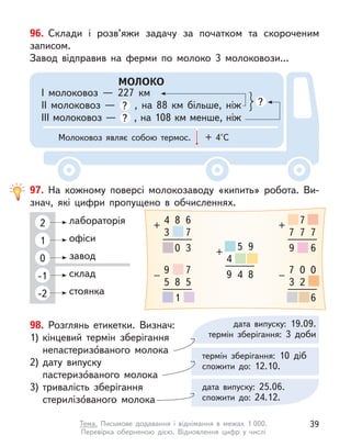 98. Розглянь етикетки. Визнач:
1) кінцевий термін зберігання
непастеризо́ваного молока
2) дату випуску
пастеризо́ваного молока
3) тривалість зберігання
стерилізо́ваного молока
96. Склади і  розв’яжи задачу за початком та скороченим
записом.
Завод відправив на ферми по молоко 3 молоковози...
МОЛОКО
І молоковоз  — 227 км
ІІ молоковоз  — ? , на 88 км більше, ніж
ІІІ молоковоз — ? , на 108 км менше, ніж
?
Молоковоз являє собою термос. + 4°С
97. На кожному поверсі молокозаводу «кипить» робота. Ви-
знач, які цифри пропущено в  обчисленнях.
2
1
0
-1
-2
лабораторія
офіси
завод
склад
стоянка
4
3
+
8 6
7
0 3
9
5
–
8
7
5
1
4
+
5 9
9 4 8 7
3
–
0
2
0
6
7
+
7
7 7
9 6
дата випуску: 19.09.
термін зберігання: 3 доби
термін зберігання: 10 діб
спожити до: 12.10.
дата випуску: 25.06.
спожити до: 24.12.
39
Тема. Письмове додавання і  віднімання в  межах 1 000.
Перевірка  оберненою дією. Відновлення цифр у  числі
 