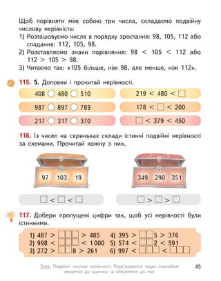 Щоб порівняти між собою три числа, складаємо подвійну
числову нерівність:
1) Розташовуємо числа в порядку зростання: 98, 105, 112 або
спадання: 112, 105, 98.
2) Розставляємо знаки порівняння: 98 < 105 < 112 або
112  > 105 > 98.
3) Читаємо так: «105 більше, ніж 98, але менше, ніж 112».
115. 5. Доповни і  прочитай нерівності.
408 480 510 219 < 480 <
987 897 789 178 < < 200
217 317 370 < 379 < 450
117. Добери пропущені цифри так, щоб усі нерівності були
істинними.
1) 487 > > 485 4) 395 >
> 485 4) 395 > 5 > 376
2) 998 < < 1 000 5) 574 < 2 < 591
3) 272 > 8 > 261 6) 997 < <
< < > >
116. Із чисел на  скриньках склади істинні подвійні нерівності
за схемами. Прочитай кожну з  них.
97 103 19 349 290 351
45
Тема. Подвійні числові нерівності. Розв’язування задач способом
зведення до одиниці та обернених до них
 