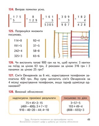 126. Чи вистачить татові 900 грн на те, щоб купити: 3  квитки
на поїзд за ціною 63 грн, 2 рюкзаки за ціною 316  грн і  3
панамки за ціною 25 грн?
127. Сім’я Овчаренків за 6 міс. користування телефоном за-
платила 420 грн. Яку суму заплатить сім’я Овчаренків за
4  місяці користування телефоном, якщо тариф щомісяця од-
наковий?
128. Виконай обчислення:
124. Виправ помилки усно.
1
5
×
7 5
1
×
8
2 9
1
×
6 1
5
5 0 5
3
×
0 9
3
9 0 7
1
×
8 2
4
4 2 8
3
надписуючи проміжні результати письмово по діях
75 + 45 • 2 : 15
(469 – 400) : 3 + 7 • 12
910 – 40 • 20 – 44 : 4 • 10
3 • 57 • 5
193 + 49 • 4
(808 – 655) • 3
125. Потренуйся множити
письмово.
114 • 8
191 • 5
242 • 4
325 • 3
92 • 4
37 • 5
58 • 8
65 • 6
49
Тема. Алгоритм множення на одноцифрове число.
Визначення  кількості цифр у  добутку до початку обчислення
 