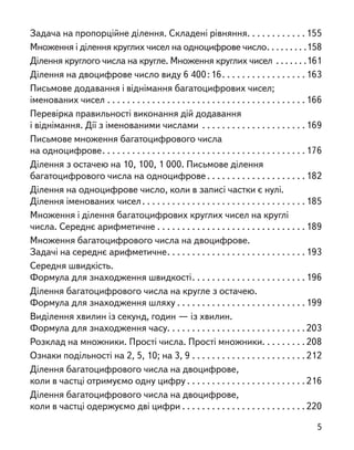 Задача на пропорційне ділення. Складені рівняння . . . . . . . . . . .  155
Множення і ділення круглих чисел на одноцифрове число . . . . . . . . 158
Ділення круглого числа на кругле. Множення круглих чисел . . . . . . . 161
Ділення на двоцифрове число виду 6 400 : 16 . . . . . . . . . . . . . . . .  163
Письмове додавання і віднімання багатоцифрових чисел;
іменованих чисел . . . . . . . . . . . . . . . . . . . . . . . . . . . . . . . . . . . . . . . . 166
Перевірка правильності виконання дій додавання
і віднімання. Дії з іменованими числами . . . . . . . . . . . . . . . . . . . . . 169
Письмове множення багатоцифрового числа
на одноцифрове . . . . . . . . . . . . . . . . . . . . . . . . . . . . . . . . . . . . . . . . 176
Ділення з остачею на 10, 100, 1 000. Письмове ділення
багатоцифрового числа на одноцифрове  . . . . . . . . . . . . . . . . . . . 182
Ділення на одноцифрове число, коли в записі частки є нулі.
Ділення іменованих чисел . . . . . . . . . . . . . . . . . . . . . . . . . . . . . . . . 185
Множення і ділення багатоцифрових круглих чисел на круглі
числа. Середнє арифметичне  . . . . . . . . . . . . . . . . . . . . . . . . . . . . . 189
Множення багатоцифрового числа на двоцифрове.
Задачі на середнє арифметичне . . . . . . . . . . . . . . . . . . . . . . . . . . . 193
Середня швидкість.
Формула для знаходження швидкості . . . . . . . . . . . . . . . . . . . . . . 196
Ділення багатоцифрового числа на кругле з остачею.
Формула для знаходження шляху  . . . . . . . . . . . . . . . . . . . . . . . . . 199
Виділення хвилин із секунд, годин — із хвилин.
Формула для знаходження часу . . . . . . . . . . . . . . . . . . . . . . . . . . . 203
Розклад на множники. Прості числа. Прості множники . . . . . . . .  208
Ознаки подільності на 2, 5, 10; на 3, 9 . . . . . . . . . . . . . . . . . . . . . . . 212
Ділення багатоцифрового числа на двоцифрове,
коли в частці отримуємо одну цифру  . . . . . . . . . . . . . . . . . . . . . . . 216
Ділення багатоцифрового числа на двоцифрове,
коли в частці одержуємо дві цифри  . . . . . . . . . . . . . . . . . . . . . . . . 220
5
 