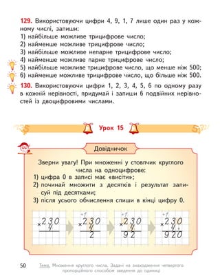 129. Використовуючи цифри 4, 9, 1, 7 лише один раз у кож-
ному числі, запиши:
1) найбільше можливе трицифрове число;
2) найменше можливе трицифрове число;
3) найбільше можливе непарне трицифрове число;
4) найменше можливе парне трицифрове число;
5) найбільше можливе трицифрове число, що менше ніж 500;
6) найменше можливе трицифрове число, що більше ніж 500.
130. Використовуючи цифри 1, 2, 3, 4, 5, 6 по одному разу
в  кожній нерівності, придумай і  запиши 6 подвійних нерівно-
стей із двоцифровими числами.
Урок 15
Довідничок
Зверни увагу! При множенні у  стовпчик круглого
числа на одноцифрове:
1) цифра 0 в  записі має «висіти»;
2) починай множити з  десятків і  результат запи-
суй під десятками;
3) після усього обчислення спиши в  кінці цифру 0.
50 Тема. Множення круглого числа. Задачі на знаходження четвертого
пропорційного способом зведення до одиниці
 