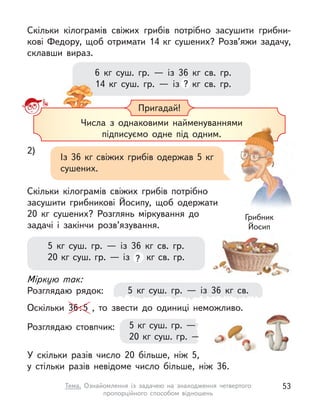 6 кг суш. гр.  — із 36 кг св. гр.
14 кг суш. гр.  — із ? кг св. гр.
Скільки кілограмів свіжих грибів потрібно засушити грибни-
кові Федору, щоб отримати 14 кг сушених? Розв’яжи задачу,
склавши вираз.
Пригадай!
Числа з  однаковими найменуваннями
підписуємо одне під одним.
Числа з  однаковими найменуваннями
2)
Із 36 кг свіжих грибів одержав 5 кг
сушених.
Скільки кілограмів свіжих грибів потрібно
засушити грибникові Йосипу, щоб одержати
20  кг сушених? Розглянь міркування до
задачі і  закінчи розв’язування.
Грибник
Йосип
5 кг суш. гр.  — із 36 кг св.
5 кг суш. гр.  — із 36 кг св. гр.
20 кг суш. гр. — із ? кг св. гр.
5 кг суш. гр. — із 36 кг св. гр.
20 кг суш. гр. — із ? кг св. гр.
Міркую так:
Розглядаю рядок:
Оскільки 36:5 , то звести до одиниці неможливо.
Розглядаю стовпчик:
У скільки разів число 20 більше, ніж 5,
у  стільки разів невідоме число більше, ніж 36.
53
Тема. Ознайомлення із  задачею на знаходження четвертого
пропорційного способом відношень
 