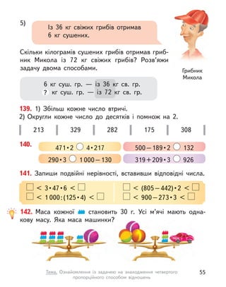 6 кг суш. гр.  — із 36 кг св. гр.
? кг суш. гр.  — із 72 кг св. гр.
5)
Із 36 кг свіжих грибів отримав
6 кг сушених.
Скільки кілограмів сушених грибів отримав гриб-
ник Микола із 72 кг свіжих грибів? Розв’яжи
задачу двома способами. Грибник
Микола
139. 1) Збільш кожне число втричі.
2) Округли кожне число до десятків і  помнож на 2.
213 329 282 175 308
140.
471 • 2    4 • 217 500 – 189 • 2  132
290 • 3  1 000–130 319 + 209 • 3  926
141. Запиши подвійні нерівності, вставивши відповідні числа.
  <  3 • 47 • 6  <    <  (805 – 442) • 2  < 
< 1 000 : (125 • 4)  <    <  900 – 273 • 3  < 
142. Маса кожної становить 30 г. Усі м’ячі мають одна-
кову масу. Яка маса машинки?
55
Тема. Ознайомлення із  задачею на знаходження четвертого
пропорційного способом відношень
 
