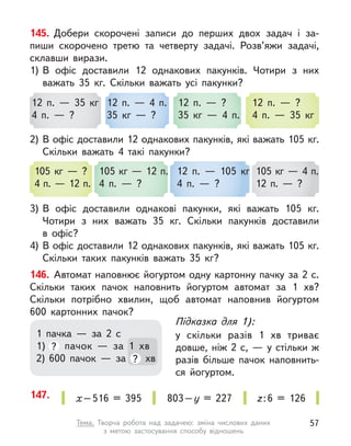 145. Добери скорочені записи до перших двох задач і за-
пиши скорочено третю та  четверту задачі. Розв’яжи задачі,
склавши вирази.
1)	
В  офіс доставили 12 однакових пакунків. Чотири з  них
важать 35 кг. Скільки важать усі пакунки?
2)	В офіс доставили 12 однакових пакунків, які важать 105 кг.
Скільки важать 4 такі пакунки?
3)	
В  офіс доставили однакові пакунки, які важать 105 кг.
Чотири з  них важать 35 кг. Скільки пакунків доставили
в  офіс?
4)	В офіс доставили 12 однакових пакунків, які важать 105 кг.
Скільки таких пакунків важать 35 кг?
146. Автомат наповнює йогуртом одну картонну пачку за 2 с.
Скільки таких пачок наповнить йогуртом автомат за 1  хв?
Скільки потрібно хвилин, щоб автомат наповнив йогуртом
600  картонних пачок?
12 п.  — 35 кг
4 п.  — ?
105 кг  — ?
4 п. — 12 п.
12 п.  — 4 п.
35 кг  — ?
105 кг — 12 п.
4 п.  — ?
12 п.  — ?
35 кг  — 4 п.
12 п.  — 105 кг
4 п.  — ?
12 п.  — ?
4 п.  — 35 кг
105 кг — 4 п.
12 п.  — ?
Підказка для 1):
у скільки разів 1 хв триває
довше, ніж 2 с, — у стільки ж
разів більше пачок наповнить-
ся йогуртом.
1 пачка  — за 2 с
1)	 ? пачок  — за 1 хв
2)	600 пачок  — за ? хв
147. х – 516 = 395 803 – у  = 227 z : 6 = 126
57
Тема. Творча робота над задачею: зміна числових даних
з  метою  застосування способу відношень
 