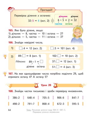 Пригадай!
Перевірка ділення з  остачею:
32:5 = 6 (ост. 2)
частка
дільник
остача
ділене
6  •  5  +  2  =  32
167. На яке одноцифрове число потрібно поділити 29, щоб
отримати остачу 4? А  остачу 5?
166. Знайди невідомі числа.
:4 = 12 (ост. 2) :5 = 101 (ост. 4)
1)
102: = 10 (ост. 2)
37: = 12 (ост. 1)
51: = 4 (ост. 3)
2) 89: = 8 (ост. 1)
Підказка: 89–1 =
ділене остача
165. Яке було ділене, якщо:
1) дільник  — 8, частка  — 10 і  остача  — 2?
2) дільник  — 5, частка  — 11 і  остача  — 3?
Урок 20
168. Знайди частки письмово і  зроби перевірку множенням.
386:2 648:4 705:5 906:6 847:7
498:2 791:7 868:4 672:3 595:5
64 Тема. Письмове ділення виду 564:4 і  687:3.
Перевірка ділення множенням
 