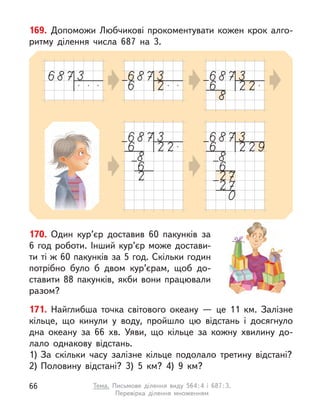 169. Допоможи Любчикові прокоментувати кожен крок алго-
ритму ділення числа 687 на 3.
170. Один кур’єр доставив 60 пакунків за
6 год роботи. Інший кур’єр може достави-
ти ті ж 60 пакунків за 5 год. Скільки годин
потрібно було  б двом кур’єрам, щоб до-
ставити 88 пакунків, якби вони працювали
разом?
171. Найглибша точка світового океану  — це 11 км. Залізне
кільце, що кинули у  воду, пройшло цю відстань і  досягнуло
дна океану за 66 хв. Уяви, що кільце за кожну хвилину до-
лало однакову відстань.
1) За скільки часу залізне кільце подолало третину відстані?
2) Половину відстані? 3) 5 км? 4) 9 км?
66 Тема. Письмове ділення виду 564:4 і  687:3.
Перевірка ділення множенням
 