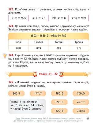 172. Розв’яжи лише ті рівняння, у  яких корінь слід шукати
діленням.
5 • х = 905 х : 7 = 77 896 : х = 8 х • 3 = 969
173. Де винайшли папір, порох, компас і друкарську машинку?
Знайди значення виразу і  дізнайся з  «ключа» назву країни.
(503 – 465) • 9 – 968 : 4 + 789
Індія
898
Китай
889
Єгипет
819
Греція
979
174. Сергій живе у  квартирі №401 десятиповерхового будин-
ку, в якому 12 під'їздів. Назви номер під'їзду і номер поверху,
де живе Сергій, якщо на кожному поверсі у  кожному під’їзді
по 4 квартири.
Уроки 21 – 22
175. «Мозковий штурм»: не виконуючи ділення, спрогнозуй,
скільки цифр буде в  частці.
Увага! 1 не ділиться
на 7, беремо 14. Отже,
у  частці буде 2 цифри.
846 : 2 147 : 7 186 : 6 750 : 5
427 : 7
368 : 4
696 : 6
429 : 3
67
Тема. Письмове ділення виду 147 
: 
7. Визначення кількості цифр у  частці
до  початку обчислення. Перевірка множенням. Задачі з  табличними даними
 