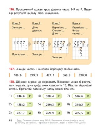 176. Прокоментуй кожен крок ділення числа 147 на 7. Пере-
вір результат виразу дією множення.
Прогнозую ... Записую ...
Крок 1.
Записую ...
Крок 2.
Ділю
десятки:
Крок 3.
Перевіряю ...
Списую ...
Ділю ...
Крок 4.
Перевіряю ...
Читаю
частку: ...
Записую ...
177. Знайди частки і  виконай перевірку множенням.
186:6 249:3 427:7 369:9 248:8
178. Обчисли вирази за порядком. Підкресли лише ті резуль-
тати виразів, сума цифр яких становить 10. Підстав відповідні
літери. Прочитай латинську назву нашої планети.
C
1) 246:6
Т
2) 128:2
А
3) 427:7
Е
4) 328:4
Р
5) 219:3
З
6) 459:9
Р
7) 546:6
А
8) 344:2
К
9) 405:5
68 Тема. Письмове ділення виду 147:7. Визначення кількості цифр у  частці
до  початку обчислення. Перевірка множенням. Задачі з  табличними даними
 