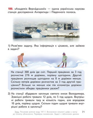 180. «Академік Верна́дський»  — єдина українська наукова
станція дослідження Антарктиди і  Південного полюса.
2) На станції збудували каплицю святого князя Володимира.
Зовнішні роботи тривали 12 днів, по 5 год щодня. Внутріш-
ні роботи тривали таку  ж кількість годин, але впродовж
10  днів, порівну щодня. Скільки годин щодня тривали внут-
рішні роботи в  капличці?
1) Розв’яжи задачу. Яка інформація є  цікавою, але зайвою
в  задачі?
На станції 300 днів іде сніг. Перший працівник за 3 год
розчистив 276 м  доріжки, порівну щогодини. Другий
працівник розчищав щогодини на 8 м  доріжки менше.
Скільки метрів доріжки розчистив за 3 год другий пра-
цівник? Більше чи менше ніж пів кілометра доріжки
розчистили обидва працівники разом?
71
Тема. Письмове ділення виду 147:7. Визначення кількості цифр у  частці
до  початку обчислення. Перевірка множенням. Задачі з  табличними даними
 