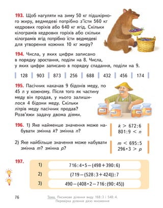 193. Щоб нагуляти на зиму 50 кг підшкірно-
го жиру, ведмедеві потрібно з’їсти 560 кг
кедрових горіхів або 640 кг ягід. Скільки
кілограмів кедрових горіхів або скільки
кілограмів ягід потрібно їсти ведмедеві
для утворення кожних 10 кг жиру?
194. Числа, у  яких цифри записано
в  порядку зростання, поділи на 8. Числа,
у  яких цифри записано в  порядку спадання, поділи на 9.
196. 1) Яке найменше значення може на-
бувати змінна k? змінна n?
2)	Яке найбільше значення може набувати
змінна m? змінна р?
k > 672 : 6
801 : 9 < n
m < 695 : 5
296 • 3 > р
128 903 873 256 688 432 456 174
197.
716 : 4 • 5 – (498 + 390 : 6)
1)
(719 – (528 : 3 + 424)) : 7
2)
490 – (408 • 2 – 716 : (90 : 45))
3)
195. Пасічник накачав 9 бідонів меду, по
45  л у  кожному. Після того як частину
меду він  продав, у  нього залиши-
лося 4  бідони меду. Скільки
літрів меду пасічник продав?
Роз­
в’яжи задачу двома діями.
76 Тема. Письмове ділення виду 168 
: 
3 і 548 
: 
4.
Перевірка ділення дією множення
 