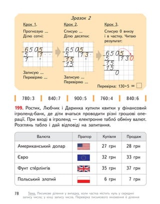 199. Ростик, Любчик і  Даринка купили квитки у  фінансовий
ігроленд-банк, де діти вчаться проводити різні грошові опе-
рації. При вході в ігроленд — електронне табло́ обміну валют.
Розглянь табло і  дай відповіді на запитання.
Валюта Прапор Купівля Продаж
Євро 32 грн 33 грн
Польський злотий 6 грн 7 грн
Фунт сте́рлінгів 35 грн 37 грн
Американський долар 27 грн 28 грн
Записую ...
Перевіряю ... Записую ...
Перевіряю ...
Зразок 2
Крок 1.
Прогнозую ...
Ділю сотні:
Крок 2.
Списую ...
Ділю десятки:
Крок 3.
Списую 0 внизу
і  в частку. Читаю
результат:
Перевірка:  130 • 5 =
780:3 840:7 900:5 760:4 840:6
78 Тема. Письмове ділення у  випадку, коли частка містить нуль у  середині
запису числа; у  кінці запису числа. Перевірка письмового множення й  ділення
 