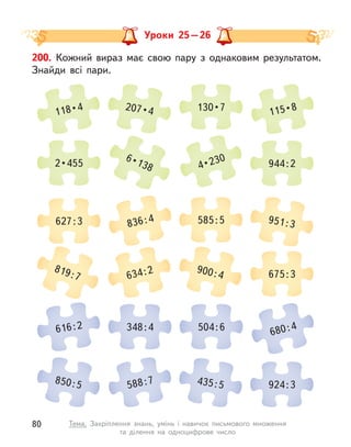 Уроки 25 – 26
200. Кожний вираз має свою пару з  однаковим результатом.
Знайди всі пари.
118 • 4 207 • 4 130 • 7 115 • 8
819 : 7 634 : 2 900 : 4 675 : 3
2 • 455
6 • 138 4 • 230 944 : 2
616 : 2 348 : 4 504 : 6 680 : 4
627 : 3 836 : 4 585 : 5 951 : 3
850 : 5 588 : 7 435 : 5 924 : 3
80 Тема. Закріплення знань, умінь і  навичок письмового множення
та  ділення на одноцифрове число
 