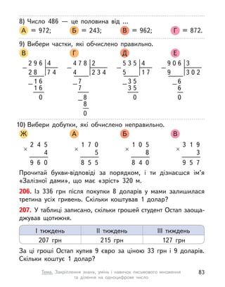 8)	Число 486  — це половина від …
А = 972; 	 Б = 243; 	 В = 962; 	 Г = 872.
9)	Вибери частки, які обчислено правильно.
В 	 Г 	 Д 	 Е
4
6
9
2
4
6
0
6
–
–
8 7
1
1
2
4
5
3
5
7
5
0
5
–
–
1
3
3
5
2
8
4
7
3
4
2
0
–
–
–
7
8
7
8
4
3
6
2
0
0
9
3
0
–
–6
6
9
10)	Вибери добутки, які обчислено неправильно.
Ж 	 А 	 Б 	 В
2
×
4 5
4
9 6 0
1
×
7 0
5
8 5 5
1
×
0 5
8
8 4 0
3
×
1 9
3
9 5 7
Прочитай букви-відповіді за порядком, і  ти дізнаєшся ім’я
«Залізної дами», що має «зріст» 320 м.
206. Із 336 грн після покупки 8 доларів у  мами залишилася
третина усіх гривень. Скільки коштував 1 долар?
207. У таблиці записано, скільки грошей студент Остап заоща-
джував щотижня.
За ці гроші Остап купив 9 євро за ціною 33 грн і 9 доларів.
Скільки коштує 1 долар?
І тиждень
207 грн
ІІ тиждень
215 грн
ІІІ тиждень
127 грн
83
Тема. Закріплення знань, умінь і  навичок письмового множення
та  ділення на одноцифрове число
 