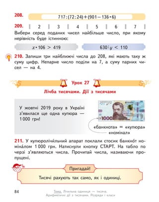 208. 717 : (72 : 24) + (901 – 136 • 6)
Вибери серед поданих чисел найбільше число, при якому
нерівність буде істинною:
x • 106 > 419 630 : у < 110
209. 2 3 4 5 6 7
210. Запиши три найближчі числа до 208, які мають таку  ж
суму цифр. Непарне число поділи на 7, а  суму парних чи-
сел  — на 4.
Лічба тисячами. Дії з  тисячами
Урок 27
У жовтні 2019 року в  Україні
з’явилася ще одна купюра  —
1 000 грн!
«банкнота» = «купюра»
«номінал»
211. У  купюролічи́льний апарат поклали стосик банкно́т но­
мі­на́лом 1 000 грн. Натиснули кнопку СТАРТ. На табло по
черзі з’являються числа. Прочитай числа, називаючи про-
пущені.
Пригадай!
Тисячі рахують так само, як і  одиниці.
84 Тема. Лічильна одиниця  — тисяча.
Арифметичні дії з  тисячами. Розряди і  класи
 