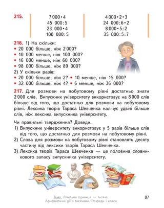 215. 7 000 • 4
45 000:5
23  000 • 4
100 000:5
4 000 • 2 • 3
24  000 : 6 • 2
8 000 • 5 : 2
35 000:5:7
216. 1) На скільки:
• 20 000 більше, ніж 2 000?
• 10 000 менше, ніж 100 000?
• 16 000 менше, ніж 60 000?
• 98 000 більше, ніж 89 000?
2) У  скільки разів:
• 20 000 більше, ніж 2? • 10 менше, ніж 15 000?
• 32 000 більше, ніж 4? • 6 менше, ніж 36 000?
217. Для розмови на побутовому рівні достатньо знати
2 000 слів. Випускник університету використовує на 8000 слів
більше від того, що достатньо для розмови на побутовому
рівні. Лексика творів Тараса Шевченка налічує удвічі більше
слів, ніж лексика випускника університету.
Чи правильні твердження? Доведи.
1) Випускник університету використовує у  5 разів більше слів
від того, що достатньо для розмови на побутовому рівні.
2) Слова для розмови на побутовому рівні становлять десяту
частину від лексики творів Тараса Шевченка.
3) Лексика творів Тараса Шевченка  — це половина словни-
кового запасу випускника університету.
87
Тема. Лічильна одиниця  — тисяча.
Арифметичні дії з  тисячами. Розряди і  класи
 