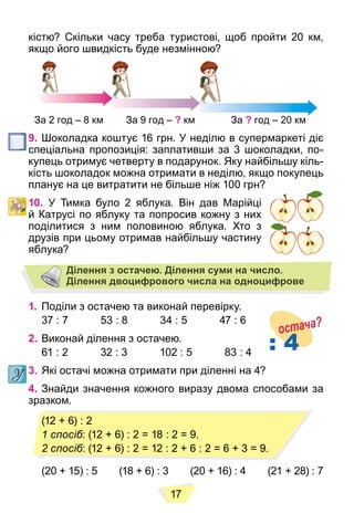 17
кістю? Скільки часу треба туристові, щоб пройти 20 км,
якщо його швидкість буде незмінною?
За 2 год – 8 км За 9 год – ? км За ? год – 20 км
9. Шоколадка коштує 16 грн. У неділю в супермаркеті діє
спеціальна пропозиція: заплативши за 3 шоколадки, по-
купець отримує четверту в подарунок. Яку найбільшу кіль-
кість шоколадок можна отримати в неділю, якщо покупець
планує на це витратити не більше ніж 100 грн?
10. У Тимка було 2 яблука. Він дав Марійці
й Катрусі по яблуку та попросив кожну з них
поділитися з ним половиною яблука. Хто з
друзів при цьому отримав найбільшу частину
яблука?
Ділення з остачею. Ділення суми на число.
Ділення двоцифрового числа на одноцифрове
1. Поділи з остачею та виконай перевірку.
37 : 7 53 : 8 34 : 5 47 : 6
2. Виконай ділення з остачею.
61 : 2 32 : 3 102 : 5 83 : 4
3. Які остачі можна отримати при діленні на 4?
4. Знайди значення кожного виразу двома способами за
зразком.
(20 + 15) : 5 (18 + 6) : 3 (20 + 16) : 4 (21 + 28) : 7
: 4
остача?
(12 + 6) : 2
1 спосіб: (12 + 6) : 2 = 18 : 2 = 9.
2 спосіб: (12 + 6) : 2 = 12 : 2 + 6 : 2 = 6 + 3 = 9.
 