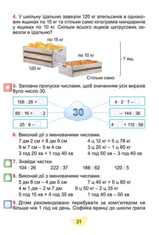 21
4. У шкільну їдальню завезли 120 кг апельсинів в однако-
вих ящиках по 15 кг та стільки само кілограмів мандаринів
у ящиках по 10 кг. Скільки всього ящиків цитрусових за-
везли в їдальню?
по 15 кг
по 15 кг
120 кг
по 10 кг
Стільки само
Стільки
? ящ.
5. Заповни пропуски числами, щоб значенням усіх виразів
було число 30.
156 : 26 +
25 ∙ 6 –
80 : 16 + : 2
4 ∙ 2 ∙ 7 –
– 144 : 36
4 ∙ + 112 : 56
6. Виконай дії з іменованими числами.
7 дм 2 см + 8 дм 9 см 4 ц 12 кг + 5 ц 78 кг
9 м 7 см – 5 м 4 см 3 ц 20 кг – 1 ц 80 кг
3 год 20 хв + 1 год 40 хв 4 год 50 хв – 3 год 40 хв
7. Знайди частки.
104 : 26 222 : 37 186 : 62 120 : 5
8. Виконай дії з іменованими числами.
5 дм 8 см – 4 дм 5 см 7 ц 40 кг + 9 ц 80 кг
4 м 1 дм – 2 м 7 дм 9 ц 50 кг – 2 ц 35 кг
5 год 15 хв + 4 год 35 хв 1 год 40 хв – 50 хв
9. Дітям рекомендовано перебувати за комп’ютером не
більше ніж 1 год на день. Софійка вранці до школи грала
 