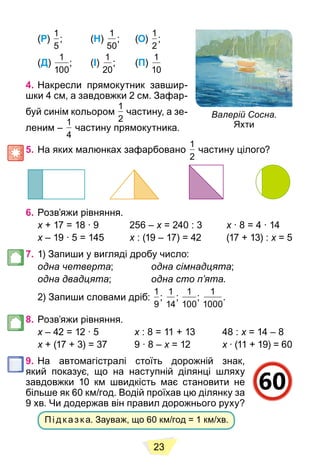 23
(Р)
1
5
; (Н)
1
50
; (О)
1
2
;
(Д)
1
100
; (І)
1
20
; (П)
1
10
4. Накресли прямокутник завшир-
шки 4 см, а завдовжки 2 см. Зафар-
буй синім кольором
1
2
частину, а зе-
леним –
1
4
частину прямокутника.
5. На яких малюнках зафарбовано
1
2
частину цілого?
6. Розв’яжи рівняння.
x + 17 = 18 ∙ 9 256 –
x x = 240 : 3
x x ∙ 8 = 4 ∙ 14
x
x – 19 ∙ 5 = 145
x x : (19 – 17) = 42 (17 + 13) :
x x = 5
x
7. 1) Запиши у вигляді дробу число:
одна четверта; одна сімнадцята;
одна двадцята; одна сто п’ята.
2) Запиши словами дріб:
1
9
;
1
14
;
1
100
;
1
1000
.
8. Розв’яжи рівняння.
x – 42 = 12 ∙ 5
x x : 8 = 11 + 13 48 :
x x = 14 – 8
x
x + (17 + 3) = 37 9 ∙ 8 –
x x = 12
x x ∙ (11 + 19) = 60
x
9. На автомагістралі стоїть дорожній знак,
який показує, що на наступній ділянці шляху
завдовжки 10 км швидкість має становити не
більше як 60 км/год. Водій проїхав цю ділянку за
9 хв. Чи додержав він правил дорожнього руху?
Пі д к аз к а. Зауваж, що 60 км/год = 1 км/хв.
Валерій Сосна.
Яхти
 