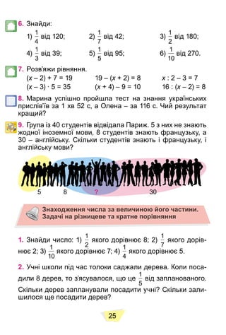 25
6. Знайди:
1)
1
4
від 120; 2)
1
7
від 42; 3)
1
2
від 180;
4)
1
3
від 39; 5)
1
5
від 95; 6)
1
10
від 270.
7. Розв’яжи рівняння.
(x – 2) + 7 = 19 19 – (
x x + 2) = 8
x x : 2 – 3 = 7
x
(x – 3) ∙ 5 = 35 (
x x + 4) – 9 = 10 16 : (
x x – 2) = 8
x
8. Марина успішно пройшла тест на знання українських
прислів’їв за 1 хв 52 с, а Олена – за 116 с. Чий результат
кращий?
9. Група із 40 студентів відвідала Париж. 5 з них не знають
жодної іноземної мови, 8 студентів знають французьку, а
30 – англійську. Скільки студентів знають і французьку, і
англійську мови?
5 8 ? 30
30
Знаходження числа за величиною його частини.
Задачі на різницеве та кратне порівняння
1. Знайди число: 1)
1
2
якого дорівнює 8; 2)
1
7
якого дорів-
нює 2; 3)
1
10
якого дорівнює 7; 4)
1
4
якого дорівнює 5.
2. Учні школи під час толоки саджали дерева. Коли поса-
дили 8 дерев, то з’ясувалося, що це
1
5
від запланованого.
Скільки дерев запланували посадити учні? Скільки зали-
шилося ще посадити дерев?
 