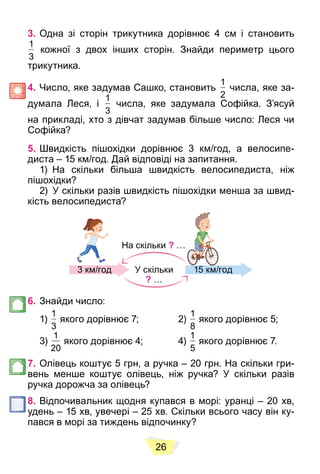 26
3. Одна зі сторін трикутника дорівнює 4 см і становить
1
3
кожної з двох інших сторін. Знайди периметр цього
трикутника.
4. Число, яке задумав Сашко, становить
1
2
числа, яке за-
думала Леся, і
1
3
числа, яке задумала Софійка. З’ясуй
на прикладі, хто з дівчат задумав більше число: Леся чи
Софійка?
5. Швидкість пішохідки дорівнює 3 км/год, а велосипе-
диста – 15 км/год. Дай відповіді на запитання.
1) На скільки більша швидкість велосипедиста, ніж
пішохідки?
2) У скільки разів швидкість пішохідки менша за швид-
кість велосипедиста?
На скільки ? …
3 км/год 15 км/год
У скільки
? …
6. Знайди число:
1)
1
3
якого дорівнює 7; 2)
1
8
якого дорівнює 5;
3)
1
20
якого дорівнює 4; 4)
1
5
якого дорівнює 7.
7. Олівець коштує 5 грн, а ручка – 20 грн. На скільки гри-
вень менше коштує олівець, ніж ручка? У скільки разів
ручка дорожча за олівець?
8. Відпочивальник щодня купався в морі: уранці – 20 хв,
удень – 15 хв, увечері – 25 хв. Скільки всього часу він ку-
пався в морі за тиждень відпочинку?
 