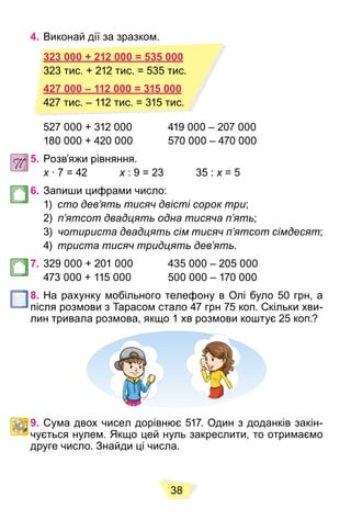38
4. Виконай дії за зразком.
323 000 + 212 000 = 535 000
427 000 – 112 000 = 315 000
527 000 + 312 000 419 000 – 207 000
180 000 + 420 000 570 000 – 470 000
5. Розв’яжи рівняння.
x ∙ 7 = 42
x x : 9 = 23 35 :
x x = 5
x
6. Запиши цифрами число:
1) сто дев’ять тисяч двісті сорок три;
2) п’ятсот двадцять одна тисяча п’ять;
3) чотириста двадцять сім тисяч п’ятсот сімдесят;
4) триста тисяч тридцять дев’ять.
7. 329 000 + 201 000 435 000 – 205 000
473 000 + 115 000 500 000 – 170 000
8. На рахунку мобільного телефону в Олі було 50 грн, а
після розмови з Тарасом стало 47 грн 75 коп. Скільки хви-
лин тривала розмова, якщо 1 хв розмови коштує 25 коп.?
9. Сума двох чисел дорівнює 517. Один з доданків закін-
чується нулем. Якщо цей нуль закреслити, то отримаємо
друге число. Знайди ці числа.
323 000 + 212 000 = 535 000
323 тис. + 212 тис. = 535 тис.
427 000 – 112 000 = 315 000
427 тис. – 112 тис. = 315 тис.
 