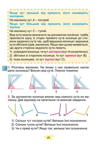 41
Якщо кут менший від прямого, його називають
гострим.
На малюнку кут A – гострий.
Якщо кут більший від прямого, його називають
тупим.
На малюнку кут C – тупий.
Вид кута можна визначити за допомогою косинця: треба
прикласти одну із сторін прямого кута косинця до сто-
рони заданого кута так, щоб вершина косинця і вершина
кута збіглися (див. малюнок). Якщо при цьому виявиться,
що друга сторона заданого кута лежить:
1) усередині косинця, то кут гострий (кут A на малюнку);
2) збіглася зі стороною косинця, то кут прямий (кут B);
3) поза косинцем, то кут тупий (кут C).
1. Розглянь малюнки. На якому з них правильно накла-
дено косинець? Визнач вид кута. Поясни помилки.
1 2 3 4
2. За допомогою косинця визнач вид кожного кута на ма-
люнку. Дай відповіді на запитання та виконай завдання.
L C K D N T
1) Скільки тут гострих кутів? Випиши їхні позначення.
2) Скільки тупих кутів? Випиши їхні позначення.
3) Чи є прямі кути? Якщо так, випиши їхні позначення.
 