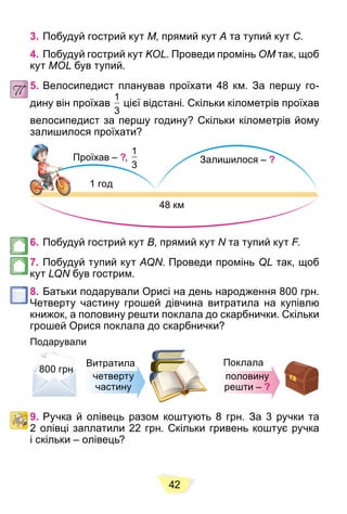 42
3. Побудуй гострий кут M, прямий кут A та тупий кут C.
4. Побудуй гострий кут KOL. Проведи промінь OM так, щоб
кут MOL був тупий.
5. Велосипедист планував проїхати 48 км. За першу го-
дину він проїхав
1
3
цієї відстані. Скільки кілометрів проїхав
велосипедист за першу годину? Скільки кілометрів йому
залишилося проїхати?
Проїхав – ?,
1
3
Залишилося – ?
1 год
48 км
6. Побудуй гострий кут B, прямий кут N та тупий кут
N F.
F
F
7. Побудуй тупий кут AQN. Проведи промінь QL так, щоб
кут LQN був гострим.
8. Батьки подарували Орисі на день народження 800 грн.
Четверту частину грошей дівчина витратила на купівлю
книжок, а половину решти поклала до скарбнички. Скільки
грошей Орися поклала до скарбнички?
Подарували
н
н
н
н
н
н
н
н
н
н
800 грн
Витратила
четверту
частину
половину
решти – ?
Поклала
9. Ручка й олівець разом коштують 8 грн. За 3 ручки та
2 олівці заплатили 22 грн. Скільки гривень коштує ручка
і скільки – олівець?
 